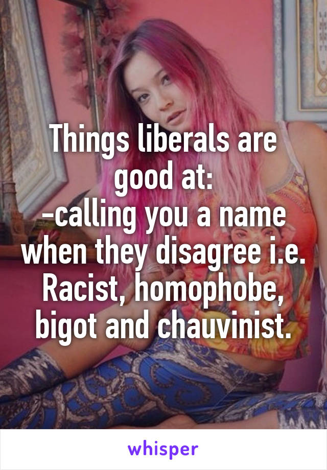 Things liberals are good at:
-calling you a name when they disagree i.e. Racist, homophobe, bigot and chauvinist.