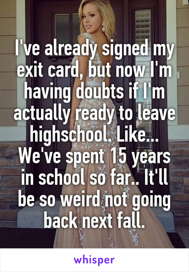 I've already signed my exit card, but now I'm having doubts if I'm actually ready to leave highschool. Like... We've spent 15 years in school so far.. It'll be so weird not going back next fall.