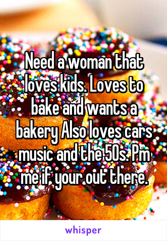 Need a woman that loves kids. Loves to bake and wants a bakery Also loves cars music and the 50s. Pm me if your out there.