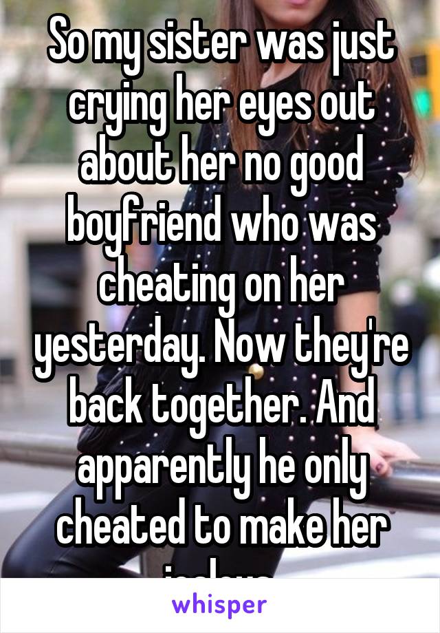 So my sister was just crying her eyes out about her no good boyfriend who was cheating on her yesterday. Now they're back together. And apparently he only cheated to make her jealous.