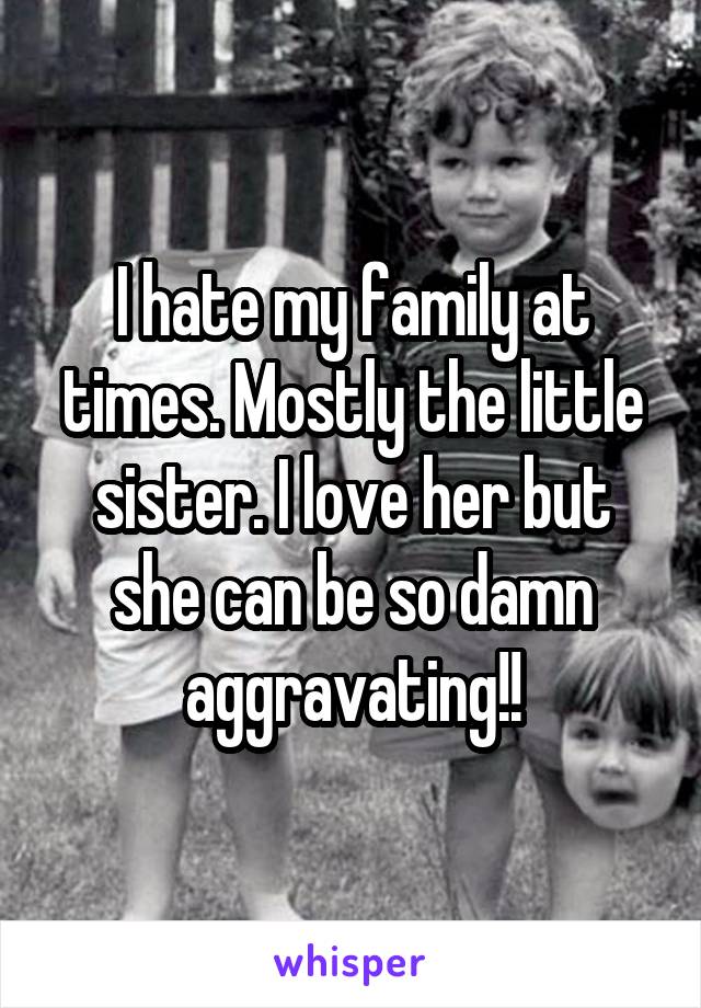 I hate my family at times. Mostly the little sister. I love her but she can be so damn aggravating!!