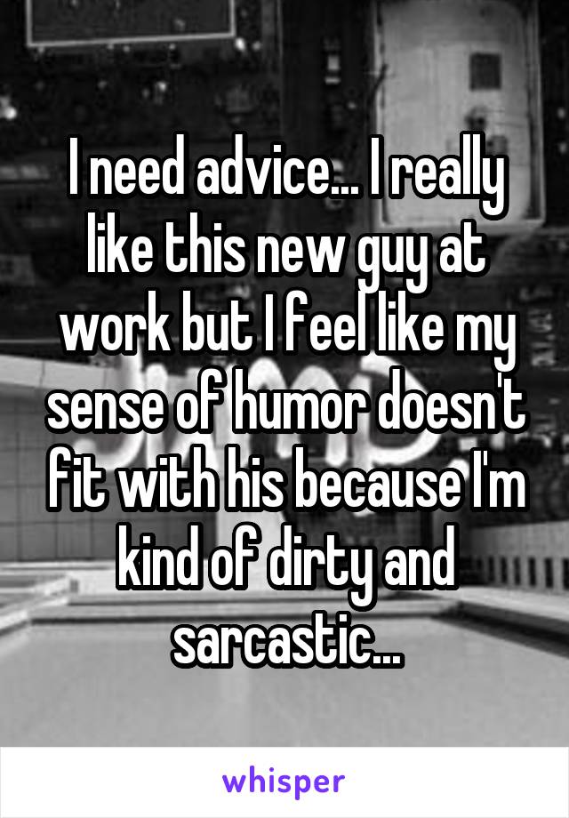 I need advice... I really like this new guy at work but I feel like my sense of humor doesn't fit with his because I'm kind of dirty and sarcastic...