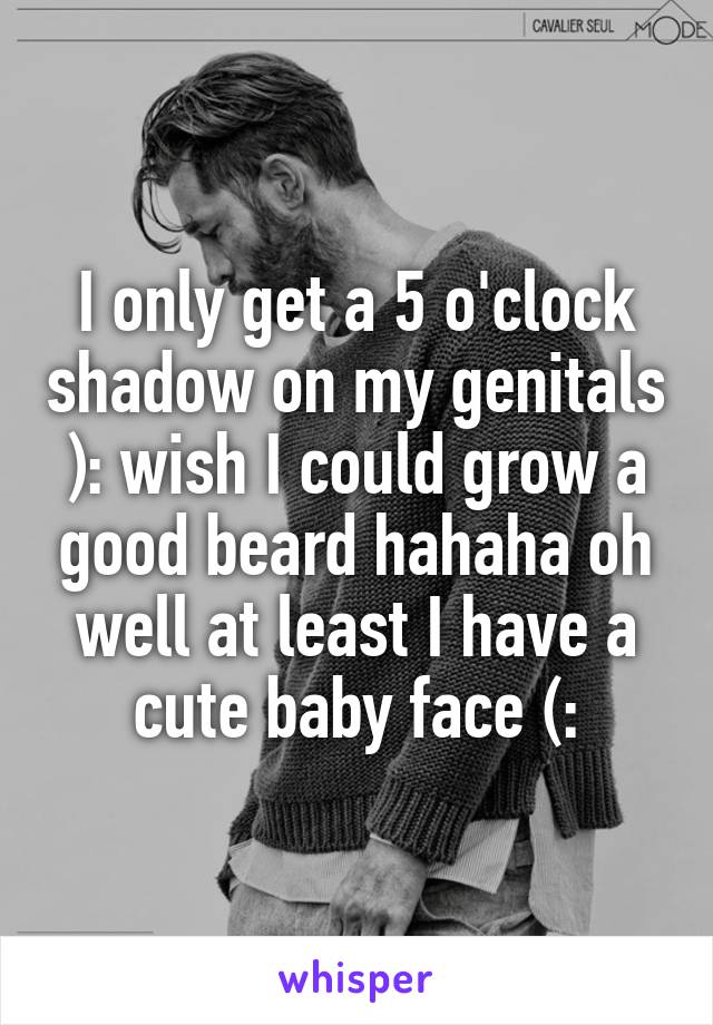 I only get a 5 o'clock shadow on my genitals ): wish I could grow a good beard hahaha oh well at least I have a cute baby face (: