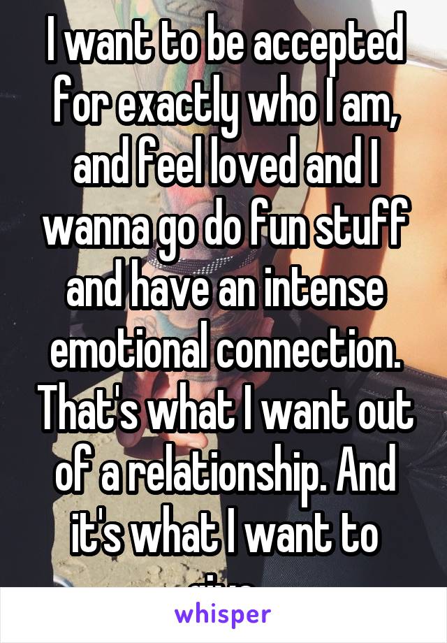 I want to be accepted for exactly who I am, and feel loved and I wanna go do fun stuff and have an intense emotional connection. That's what I want out of a relationship. And it's what I want to give.