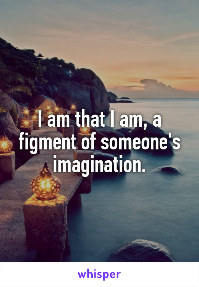 I am that I am, a figment of someone's imagination.