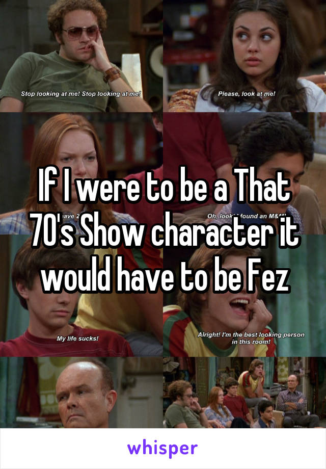 If I were to be a That 70's Show character it would have to be Fez