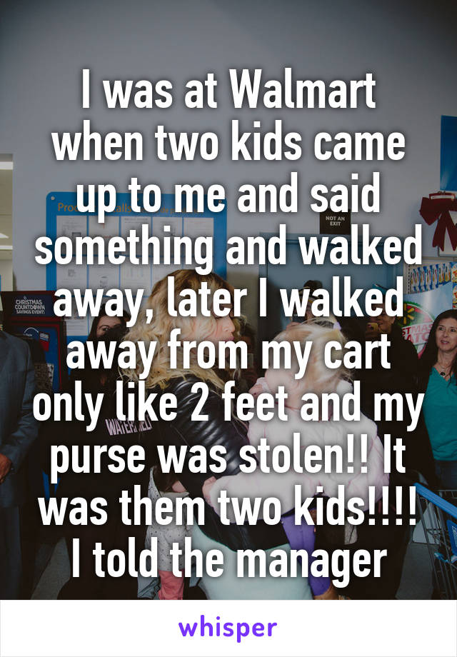 I was at Walmart when two kids came up to me and said something and walked away, later I walked away from my cart only like 2 feet and my purse was stolen!! It was them two kids!!!! I told the manager