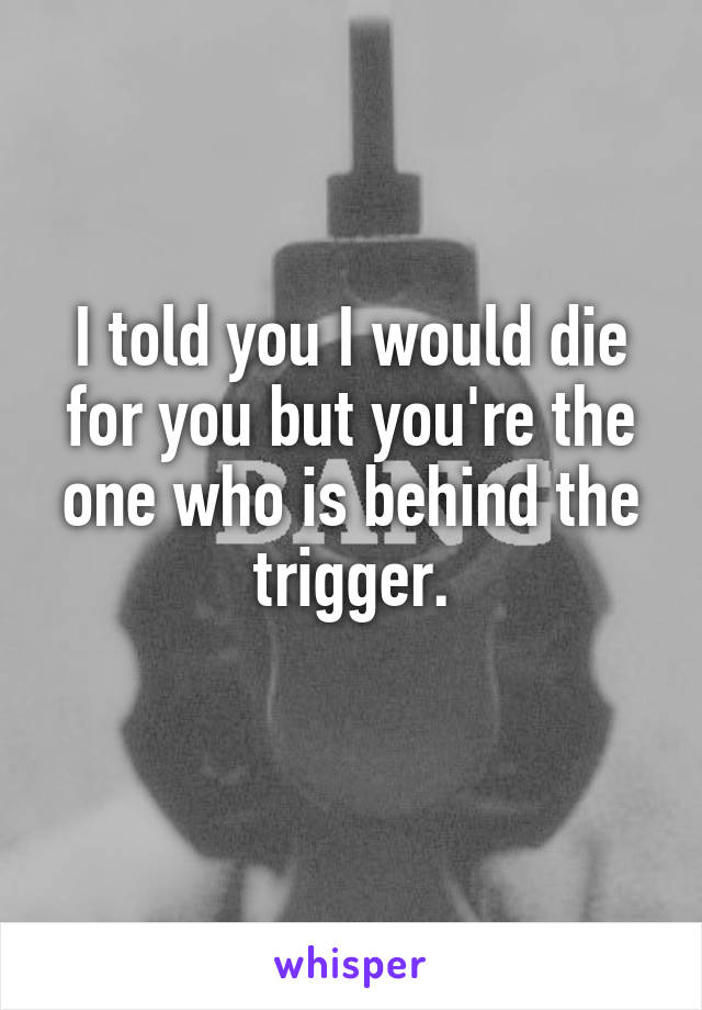 I told you I would die for you but you're the one who is behind the trigger.
