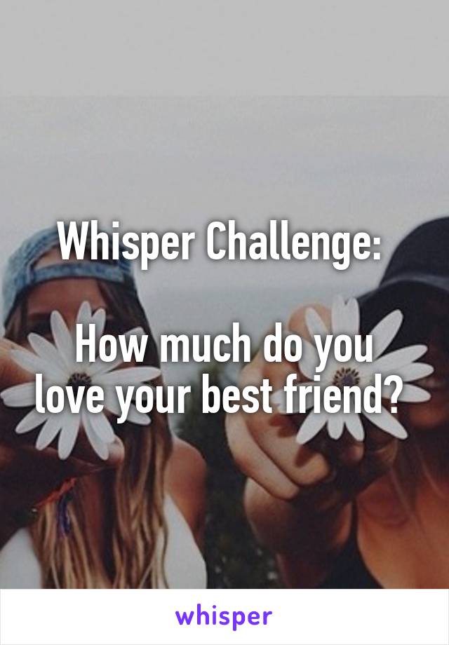 Whisper Challenge: 

How much do you love your best friend? 