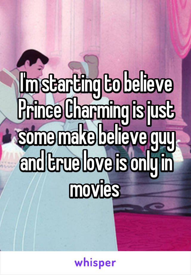 I'm starting to believe Prince Charming is just some make believe guy and true love is only in movies 