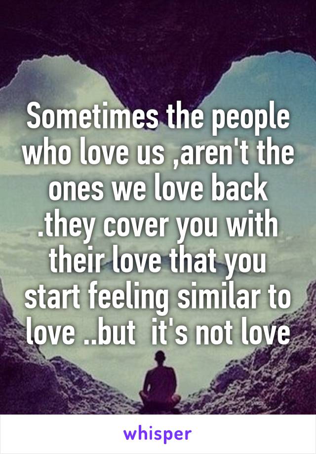 Sometimes the people who love us ,aren't the ones we love back .they cover you with their love that you start feeling similar to love ..but  it's not love
