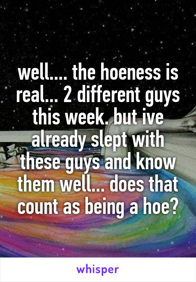 well.... the hoeness is real... 2 different guys this week. but ive already slept with these guys and know them well... does that count as being a hoe?
