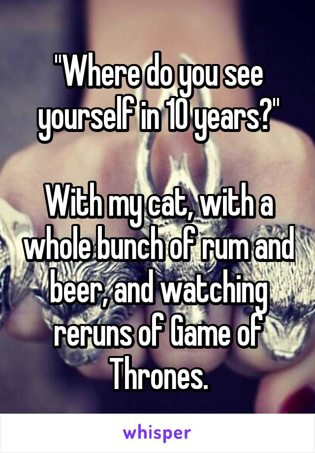 "Where do you see yourself in 10 years?"

With my cat, with a whole bunch of rum and beer, and watching reruns of Game of Thrones.