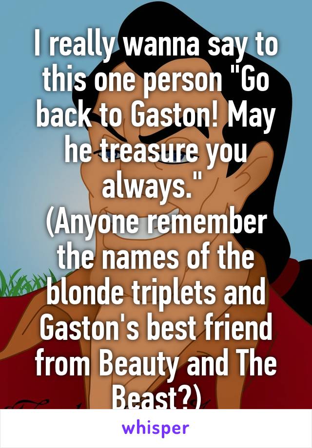 I really wanna say to this one person "Go back to Gaston! May he treasure you always." 
(Anyone remember the names of the blonde triplets and Gaston's best friend from Beauty and The Beast?)