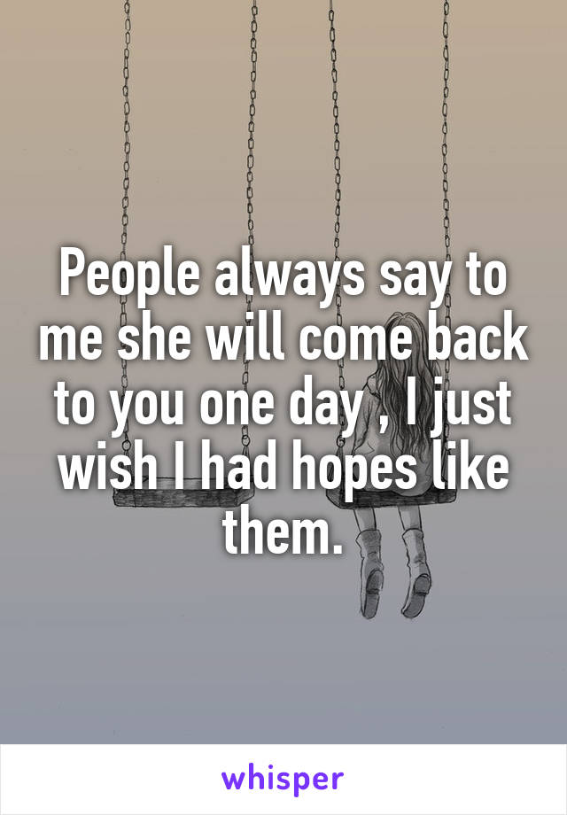 People always say to me she will come back to you one day , I just wish I had hopes like them.