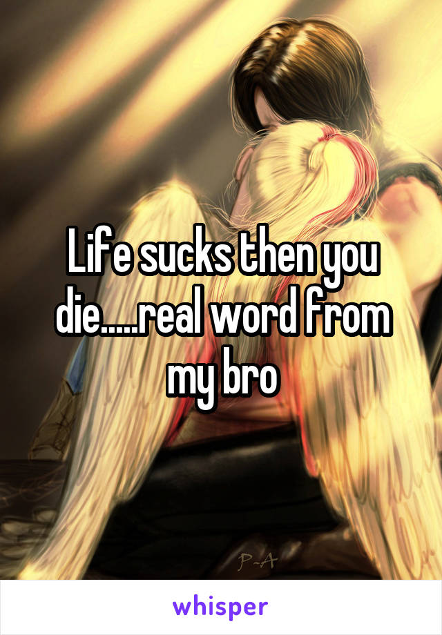 Life sucks then you die.....real word from my bro