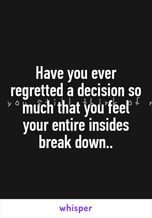 Have you ever regretted a decision so much that you feel your entire insides break down..