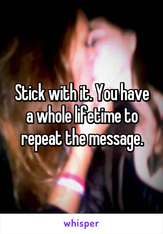 Stick with it. You have a whole lifetime to repeat the message.