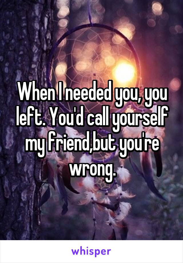 When I needed you, you left. You'd call yourself my friend,but you're wrong.