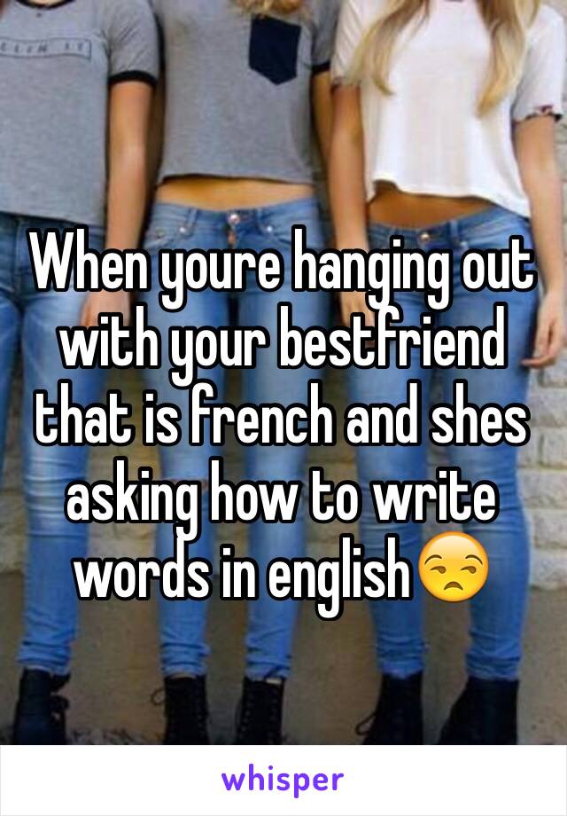 When youre hanging out with your bestfriend that is french and shes asking how to write words in english😒