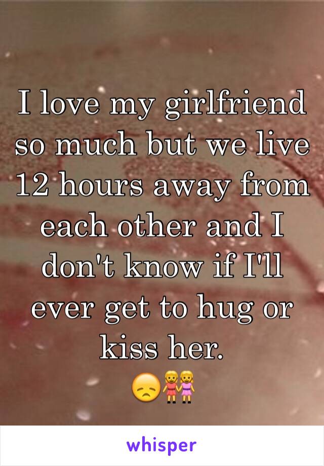 I love my girlfriend so much but we live 12 hours away from each other and I don't know if I'll ever get to hug or kiss her.
😞👭