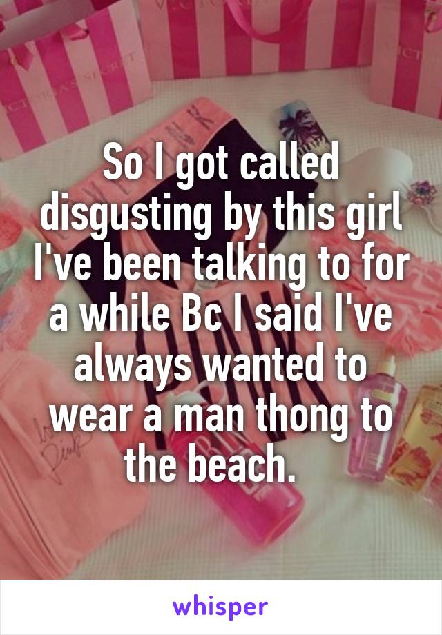 So I got called disgusting by this girl I've been talking to for a while Bc I said I've always wanted to wear a man thong to the beach.  