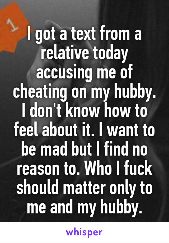 I got a text from a relative today accusing me of cheating on my hubby. I don't know how to feel about it. I want to be mad but I find no reason to. Who I fuck should matter only to me and my hubby.