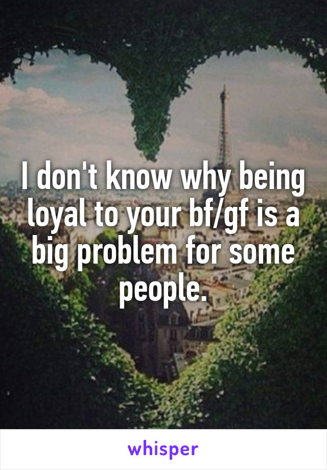 I don't know why being loyal to your bf/gf is a big problem for some people.