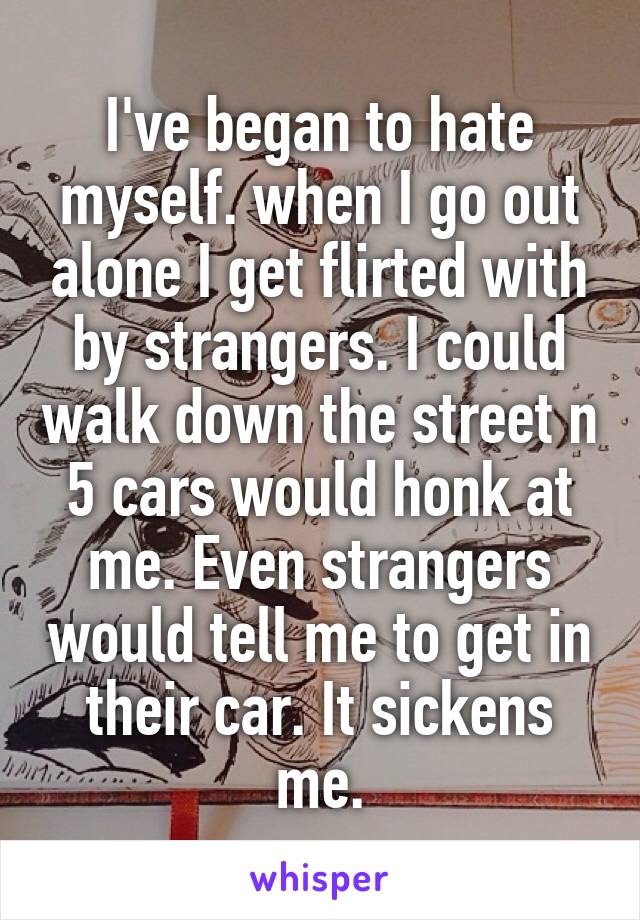I've began to hate myself. when I go out alone I get flirted with by strangers. I could walk down the street n 5 cars would honk at me. Even strangers would tell me to get in their car. It sickens me.