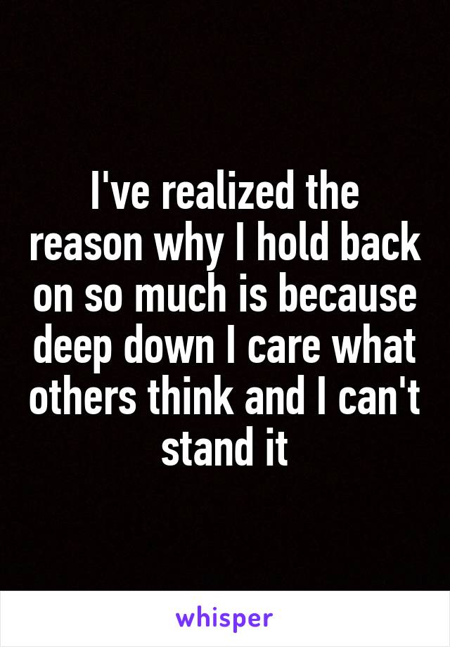 I've realized the reason why I hold back on so much is because deep down I care what others think and I can't stand it