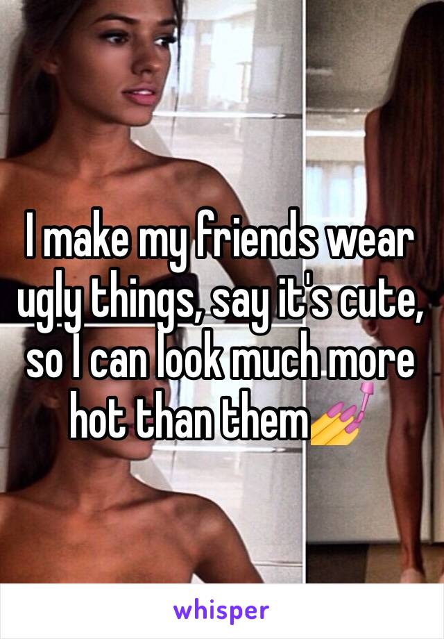 I make my friends wear ugly things, say it's cute, so I can look much more hot than them💅