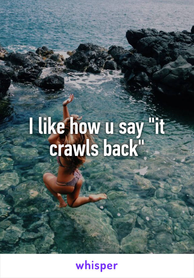 I like how u say "it crawls back"