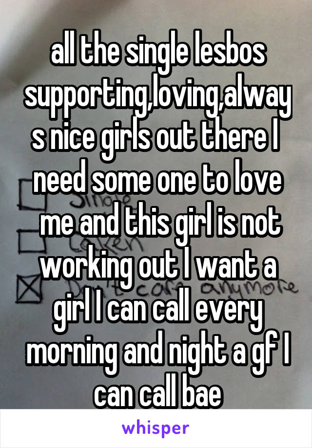  all the single lesbos  supporting,loving,always nice girls out there I  need some one to love
 me and this girl is not working out I want a girl I can call every morning and night a gf I can call bae