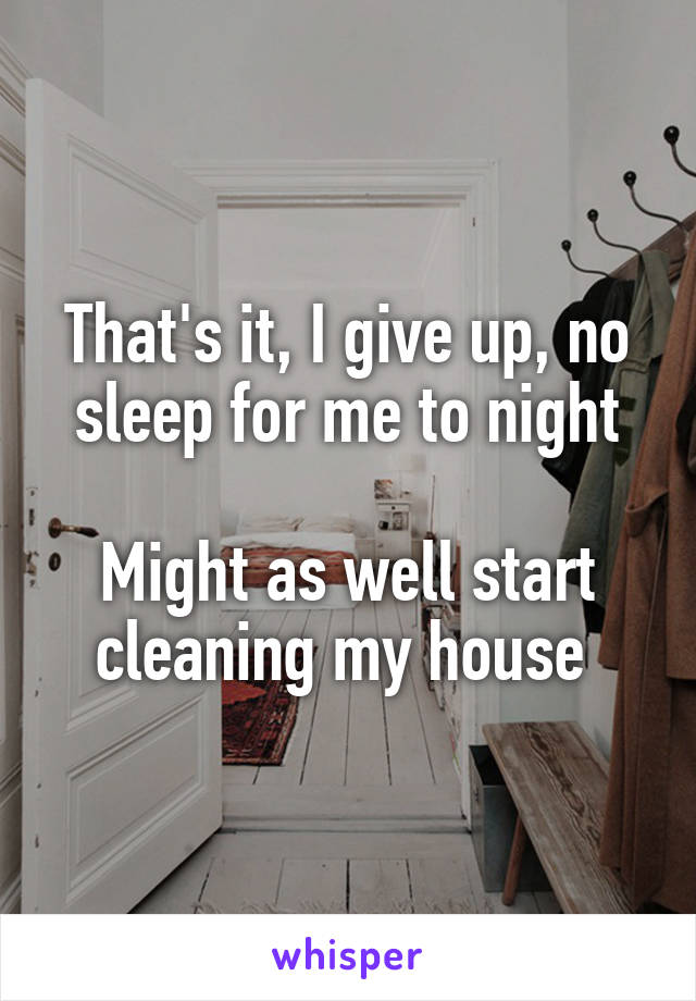That's it, I give up, no sleep for me to night

Might as well start cleaning my house 