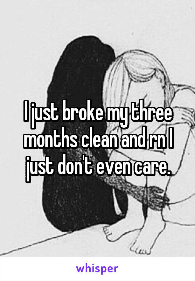 I just broke my three months clean and rn I just don't even care.