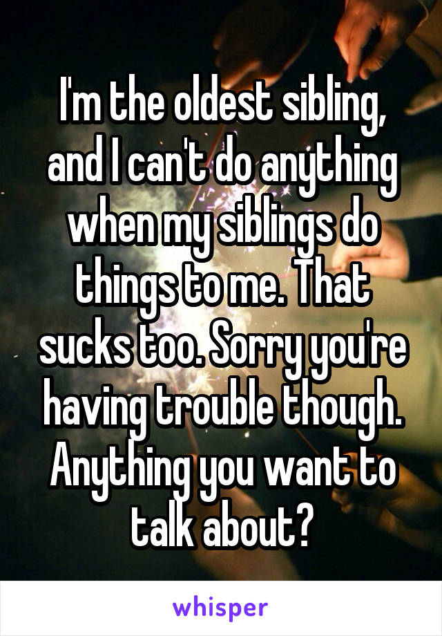 I'm the oldest sibling, and I can't do anything when my siblings do things to me. That sucks too. Sorry you're having trouble though. Anything you want to talk about?
