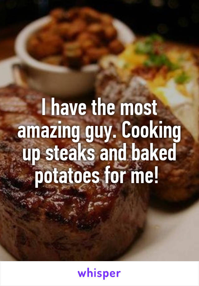 I have the most amazing guy. Cooking up steaks and baked potatoes for me! 
