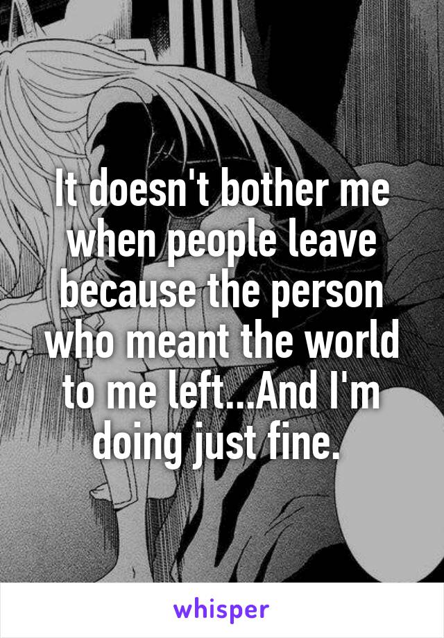 It doesn't bother me when people leave because the person who meant the world to me left...And I'm doing just fine. 