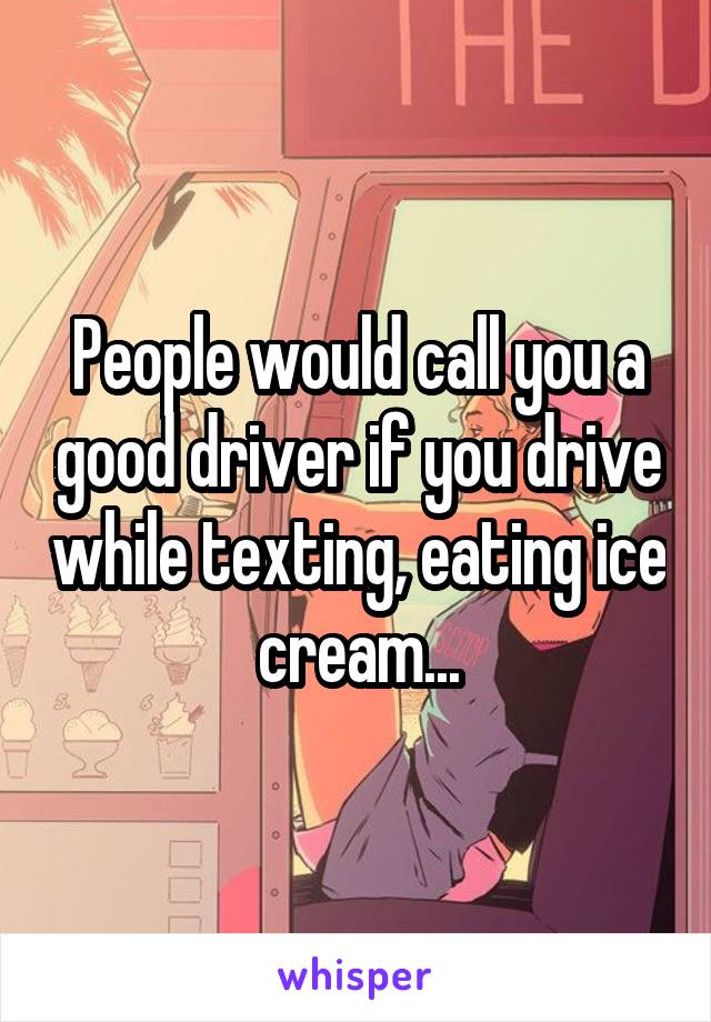 People would call you a good driver if you drive while texting, eating ice cream...
