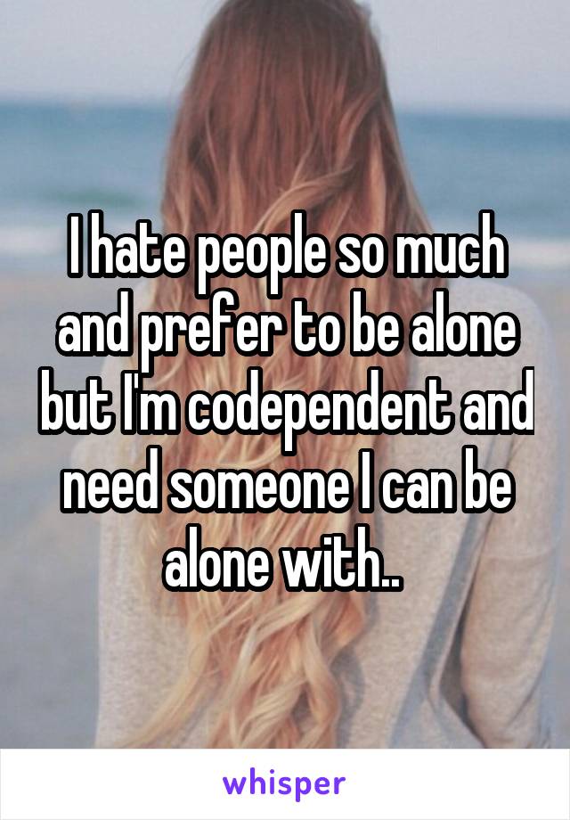 I hate people so much and prefer to be alone but I'm codependent and need someone I can be alone with.. 