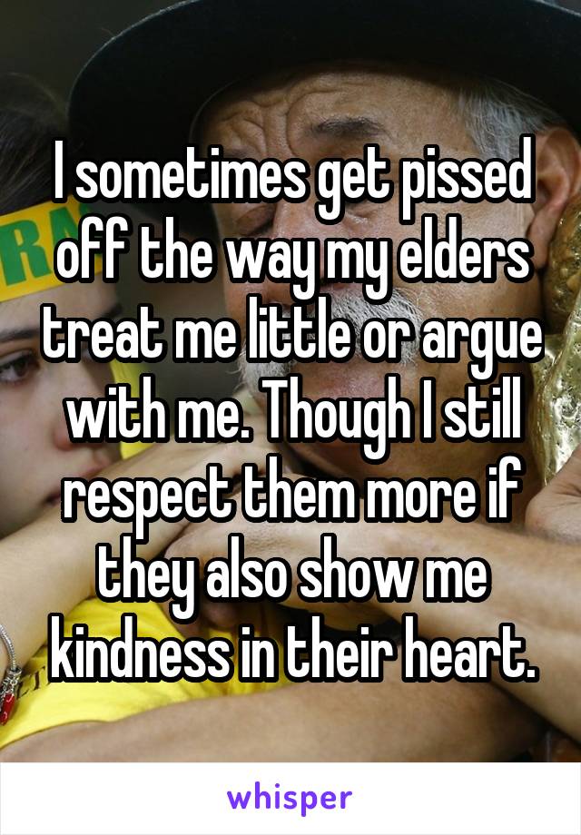 I sometimes get pissed off the way my elders treat me little or argue with me. Though I still respect them more if they also show me kindness in their heart.