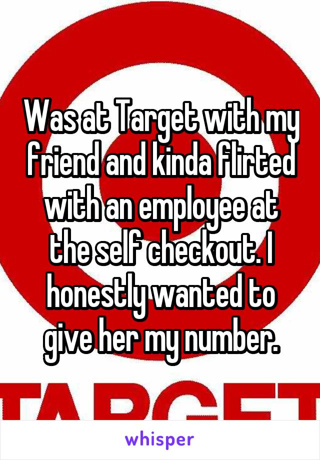Was at Target with my friend and kinda flirted with an employee at the self checkout. I honestly wanted to give her my number.