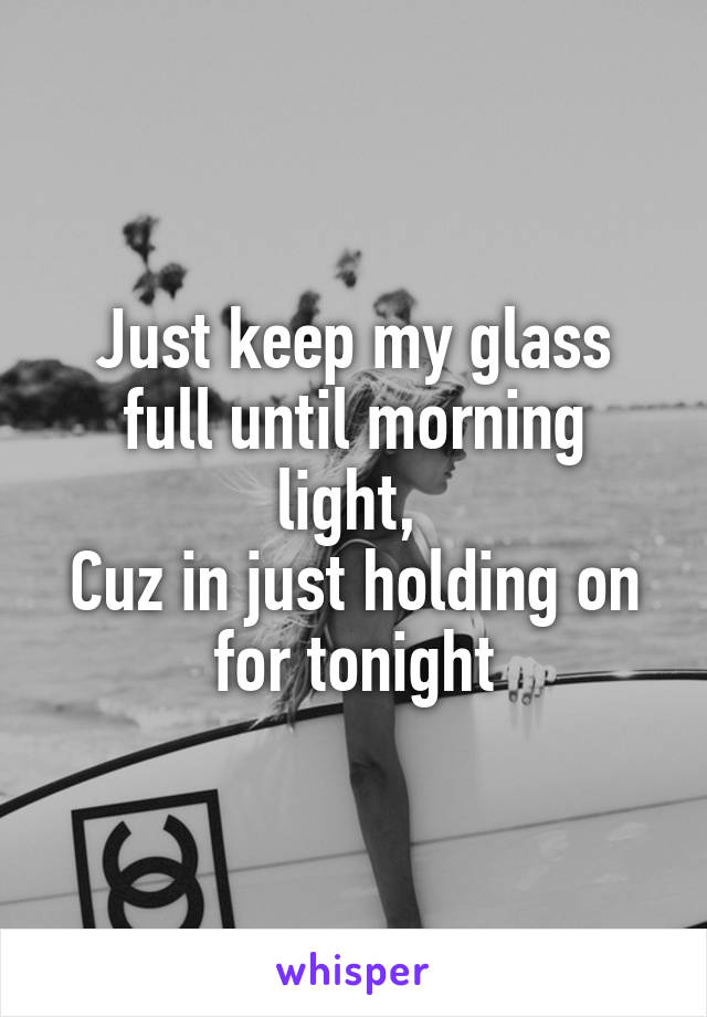 Just keep my glass full until morning light, 
Cuz in just holding on for tonight