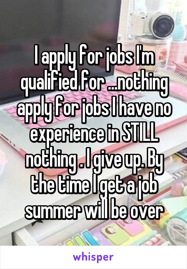 I apply for jobs I'm qualified for ...nothing apply for jobs I have no experience in STILL nothing . I give up. By the time I get a job summer will be over