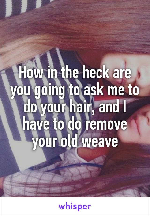 How in the heck are you going to ask me to do your hair, and I have to do remove your old weave