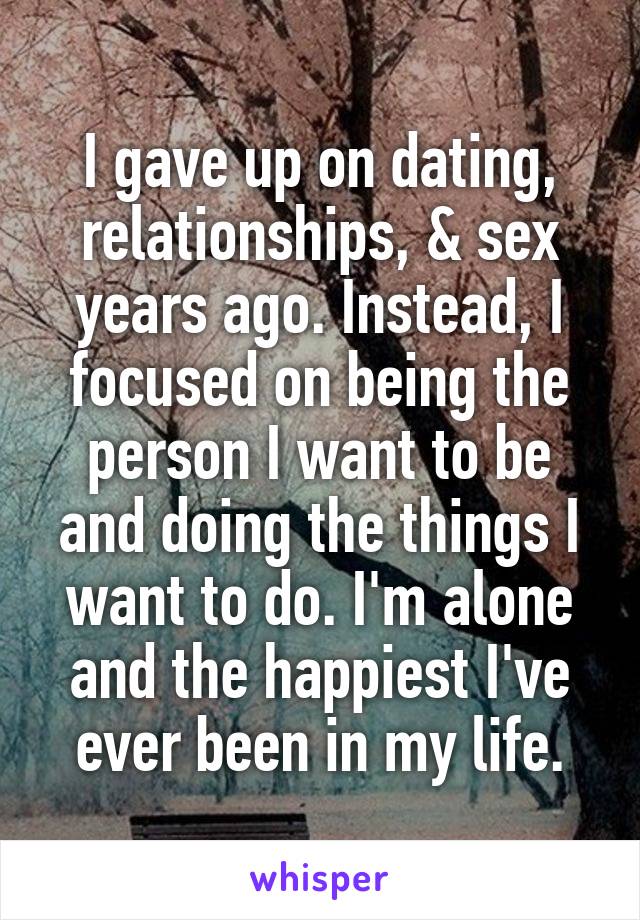 I gave up on dating, relationships, & sex years ago. Instead, I focused on being the person I want to be and doing the things I want to do. I'm alone and the happiest I've ever been in my life.