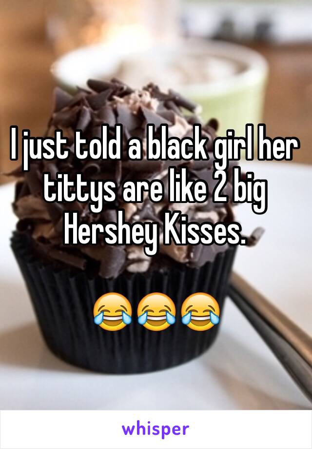 I just told a black girl her tittys are like 2 big Hershey Kisses. 

😂😂😂