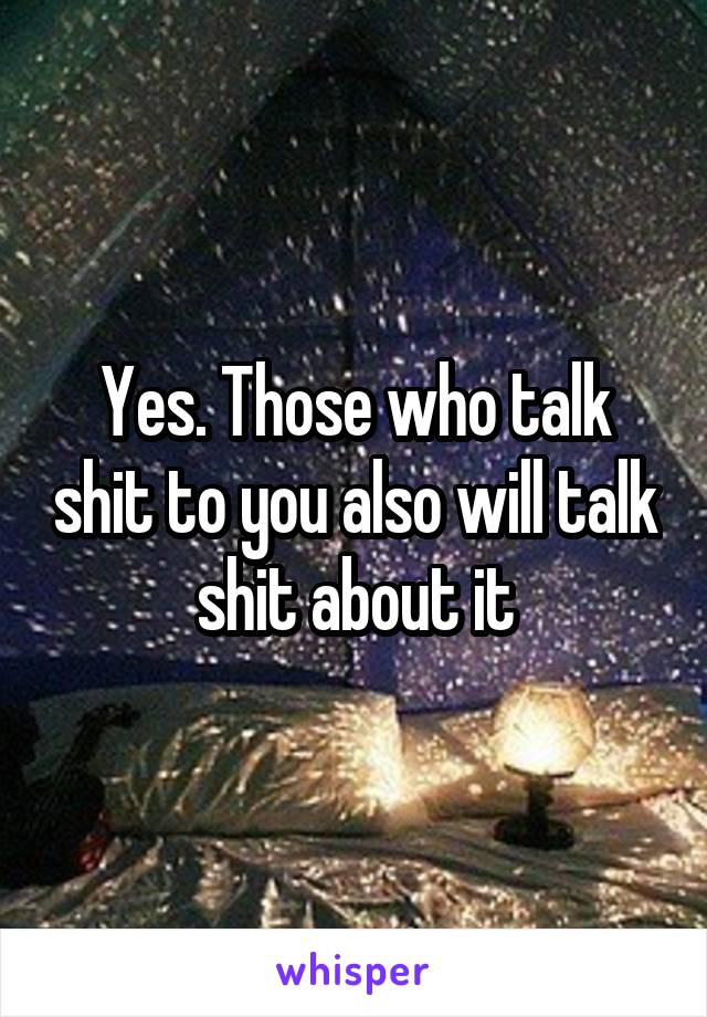 Yes. Those who talk shit to you also will talk shit about it