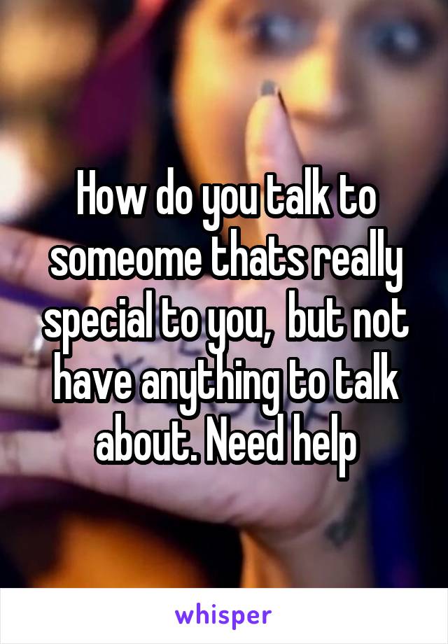 How do you talk to someome thats really special to you,  but not have anything to talk about. Need help