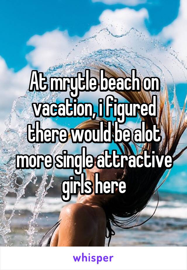 At mrytle beach on vacation, i figured there would be alot more single attractive girls here